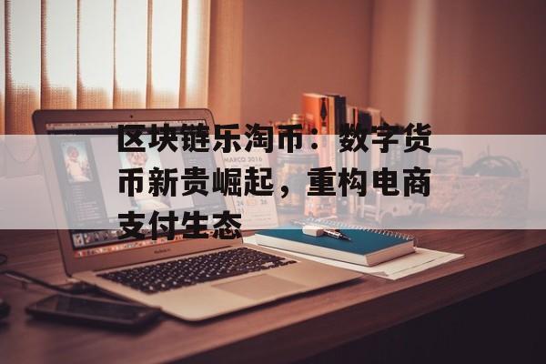 区块链乐淘币：数字货币新贵崛起，重构电商支付生态-第1张图片-佛山资讯网