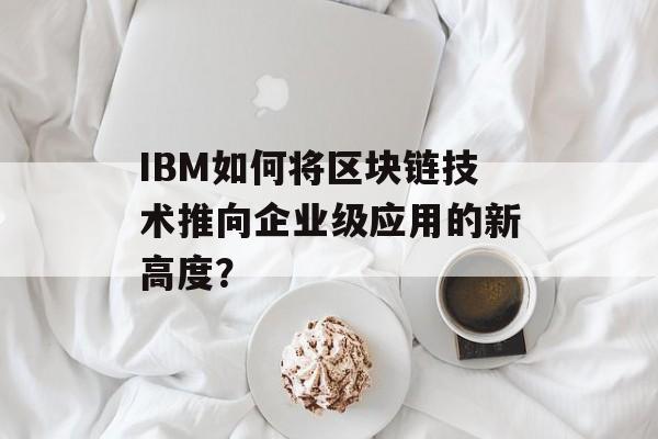 IBM如何将区块链技术推向企业级应用的新高度?-第1张图片-佛山资讯网 IBM如何将区块链技术推向企业级应用的新高度?-第1张图片-佛山资讯网