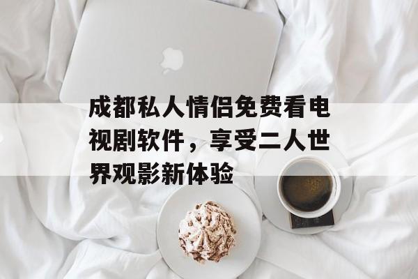 成都私人情侣免费看电视剧软件，享受二人世界观影新体验-第1张图片-佛山资讯网