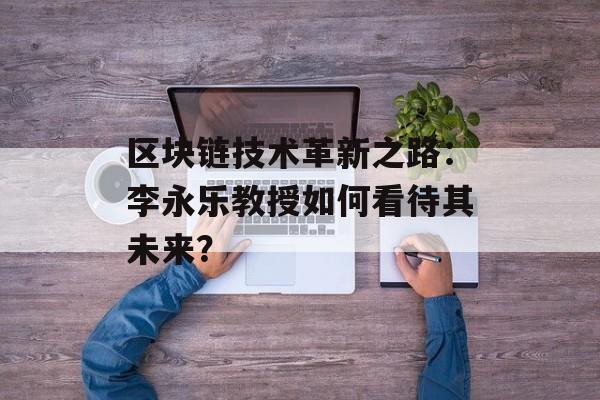 区块链技术革新之路：李永乐教授如何看待其未来？-第1张图片-佛山资讯网