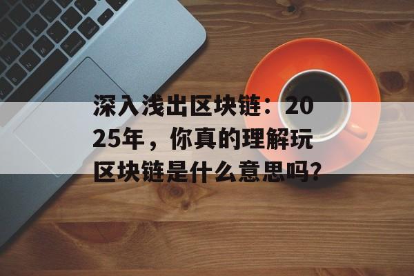 深入浅出区块链：2025年，你真的理解玩区块链是什么意思吗？-第1张图片-佛山资讯网