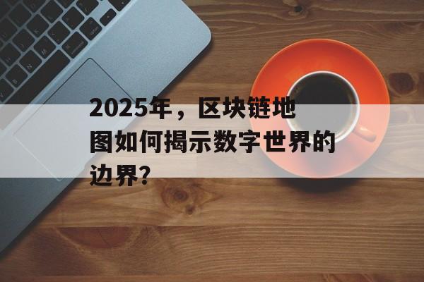 2025年，区块链地图如何揭示数字世界的边界？-第1张图片-佛山资讯网