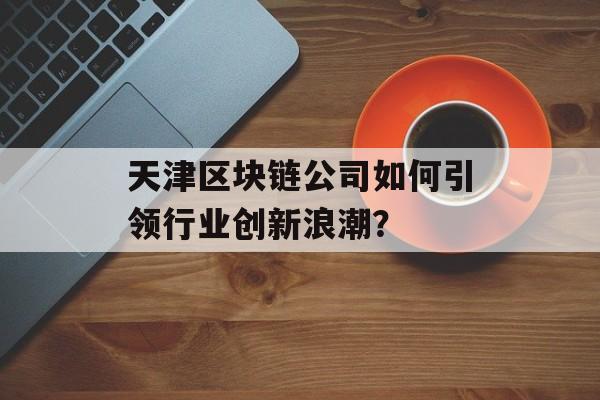 天津区块链公司如何引领行业创新浪潮?-第1张图片-佛山资讯网 天津区块链公司如何引领行业创新浪潮?-第1张图片-佛山资讯网