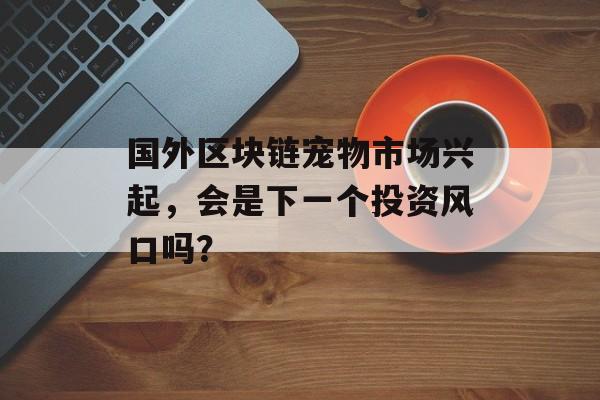 国外区块链宠物市场兴起,会是下一个投资风口吗?-第1张图片-佛山资讯网 国外区块链宠物市场兴起,会是下一个投资风口吗?-第1张图片-佛山资讯网