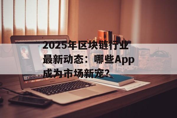 2025年区块链行业最新动态：哪些App成为市场新宠？-第1张图片-佛山资讯网