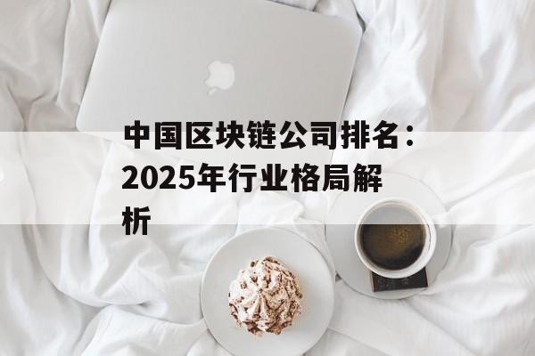 中国区块链公司排名：2025年行业格局解析-第1张图片-佛山资讯网