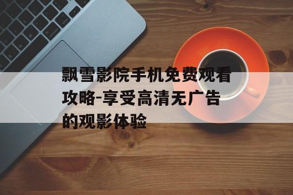 飘雪影院手机免费观看攻略-享受高清无广告的观影体验-第1张图片-佛山资讯网 飘雪影院手机免费观看攻略-享受高清无广告的观影体验-第1张图片-佛山资讯网