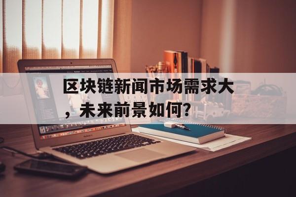 区块链新闻市场需求大，未来前景如何？-第1张图片-佛山资讯网