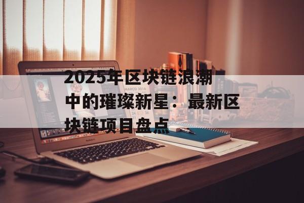 2025年区块链浪潮中的璀璨新星：最新区块链项目盘点-第1张图片-佛山资讯网