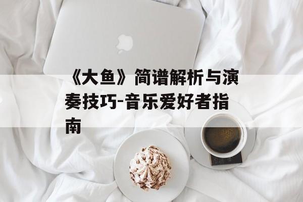 《大鱼》简谱解析与演奏技巧-音乐爱好者指南-第1张图片-佛山资讯网 《大鱼》简谱解析与演奏技巧-音乐爱好者指南-第1张图片-佛山资讯网
