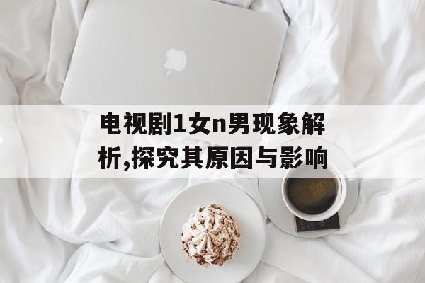 电视剧1女n男现象解析,探究其原因与影响-第1张图片-佛山资讯网 电视剧1女n男现象解析,探究其原因与影响-第1张图片-佛山资讯网