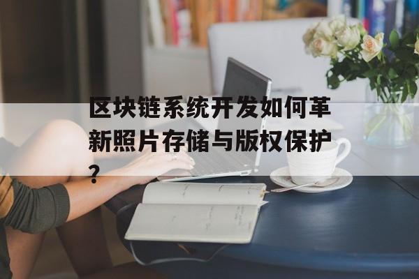 区块链系统开发如何革新照片存储与版权保护？-第1张图片-佛山资讯网