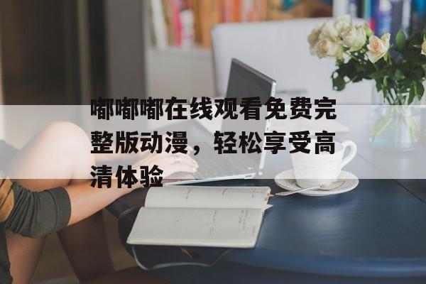 嘟嘟嘟在线观看免费完整版动漫,轻松享受高清体验-第1张图片-佛山资讯网 嘟嘟嘟在线观看免费完整版动漫,轻松享受高清体验-第1张图片-佛山资讯网