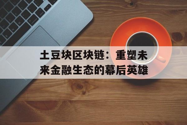 土豆块区块链:重塑未来金融生态的幕后英雄-第1张图片-佛山资讯网 土豆块区块链:重塑未来金融生态的幕后英雄-第1张图片-佛山资讯网