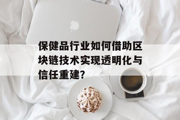 保健品行业如何借助区块链技术实现透明化与信任重建?-第1张图片-佛山资讯网 保健品行业如何借助区块链技术实现透明化与信任重建?-第1张图片-佛山资讯网