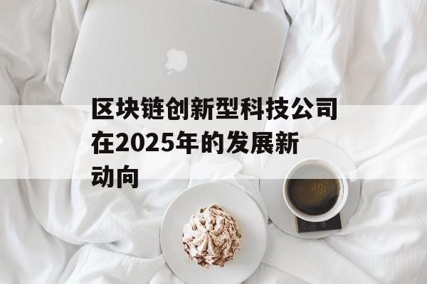 区块链创新型科技公司在2025年的发展新动向-第1张图片-佛山资讯网