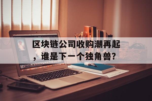 区块链公司收购潮再起，谁是下一个独角兽？-第1张图片-佛山资讯网