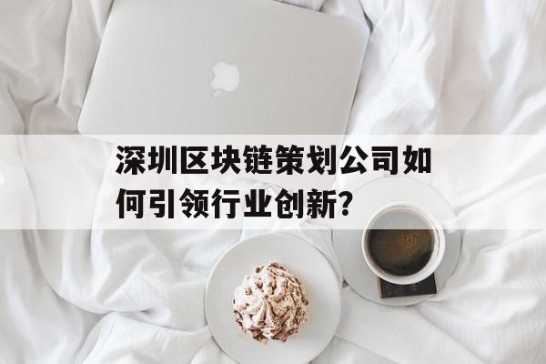 深圳区块链策划公司如何引领行业创新？-第1张图片-佛山资讯网