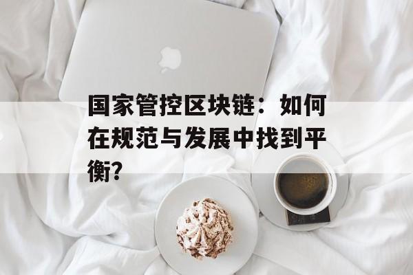 国家管控区块链:如何在规范与发展中找到平衡?-第1张图片-佛山资讯网 国家管控区块链:如何在规范与发展中找到平衡?-第1张图片-佛山资讯网