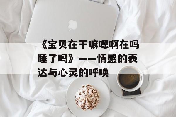 《宝贝在干嘛嗯啊在吗睡了吗》——情感的表达与心灵的呼唤-第1张图片-佛山资讯网