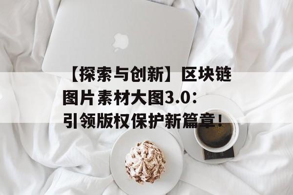 【探索与创新】区块链图片素材大图3.0：引领版权保护新篇章！-第1张图片-佛山资讯网