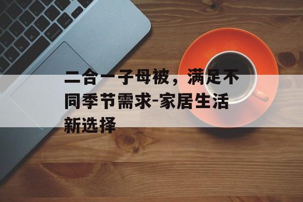 二合一子母被,满足不同季节需求-家居生活新选择-第1张图片-佛山资讯网 二合一子母被,满足不同季节需求-家居生活新选择-第1张图片-佛山资讯网
