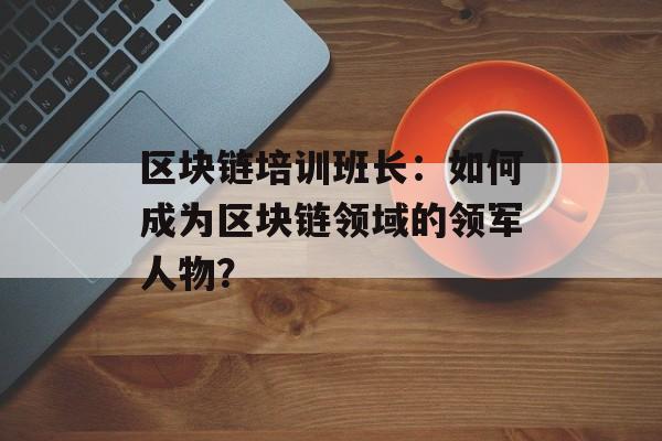 区块链培训班长：如何成为区块链领域的领军人物？-第1张图片-佛山资讯网