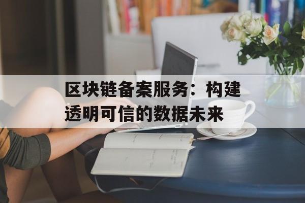 区块链备案服务:构建透明可信的数据未来-第1张图片-佛山资讯网 区块链备案服务:构建透明可信的数据未来-第1张图片-佛山资讯网