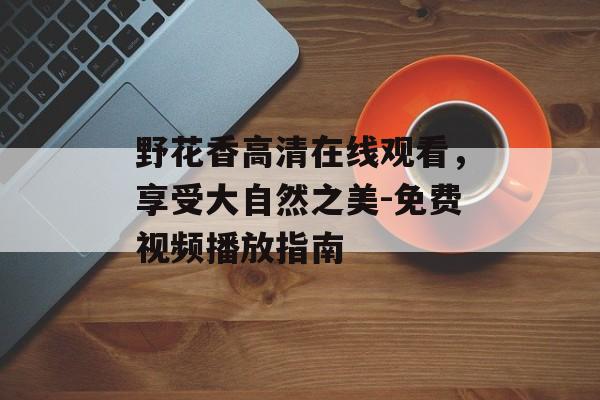 野花香高清在线观看,享受大自然之美-免费视频播放指南-第1张图片-佛山资讯网 野花香高清在线观看,享受大自然之美-免费视频播放指南-第1张图片-佛山资讯网