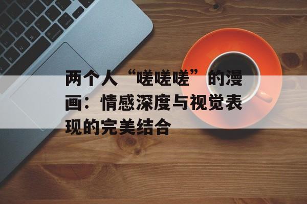 两个人“嗟嗟嗟”的漫画:情感深度与视觉表现的完美结合-第1张图片-佛山资讯网 两个人“嗟嗟嗟”的漫画:情感深度与视觉表现的完美结合-第1张图片-佛山资讯网