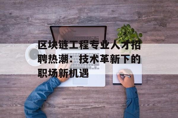 区块链工程专业人才招聘热潮:技术革新下的职场新机遇-第1张图片-佛山资讯网 区块链工程专业人才招聘热潮:技术革新下的职场新机遇-第1张图片-佛山资讯网