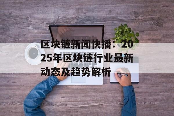 区块链新闻快播：2025年区块链行业最新动态及趋势解析-第1张图片-佛山资讯网