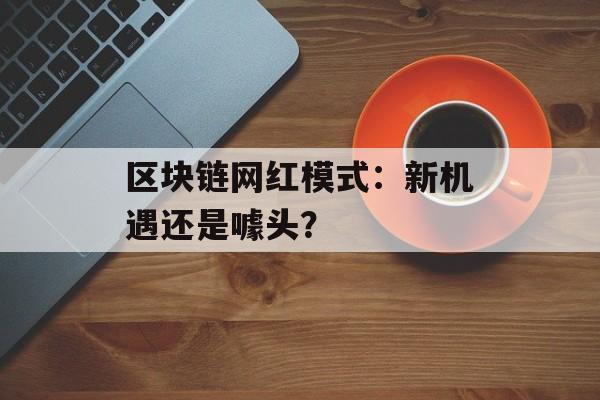 区块链网红模式:新机遇还是噱头?-第1张图片-佛山资讯网 区块链网红模式:新机遇还是噱头?-第1张图片-佛山资讯网