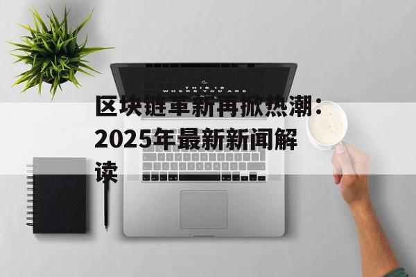 区块链革新再掀热潮：2025年最新新闻解读-第1张图片-佛山资讯网