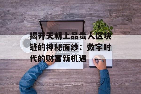 揭开天朝上品贵人区块链的神秘面纱:数字时代的财富新机遇-第1张图片-佛山资讯网 揭开天朝上品贵人区块链的神秘面纱:数字时代的财富新机遇-第1张图片-佛山资讯网
