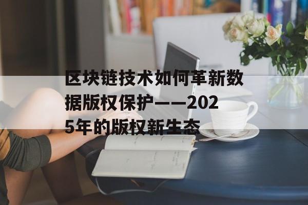 区块链技术如何革新数据版权保护——2025年的版权新生态-第1张图片-佛山资讯网 区块链技术如何革新数据版权保护——2025年的版权新生态-第1张图片-佛山资讯网