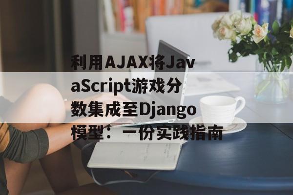 利用AJAX将JavaScript游戏分数集成至Django模型：一份实践指南-第2张图片-佛山资讯网