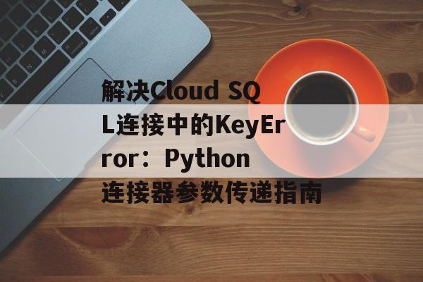 解决Cloud SQL连接中的KeyError：Python连接器参数传递指南-第2张图片-佛山资讯网