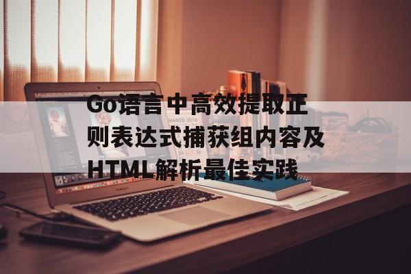Go语言中高效提取正则表达式捕获组内容及HTML解析最佳实践
