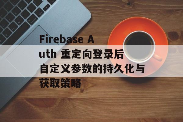 Firebase Auth 重定向登录后自定义参数的持久化与获取策略-第2张图片-佛山资讯网
