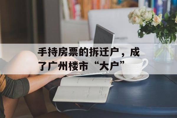 手持房票的拆迁户，成了广州楼市“大户”-第1张图片-佛山资讯网