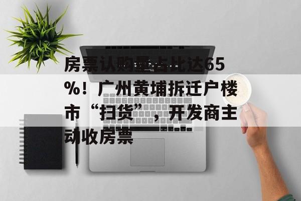 房票认购量占比达65%！广州黄埔拆迁户楼市“扫货”，开发商主动收房票-第1张图片-佛山资讯网