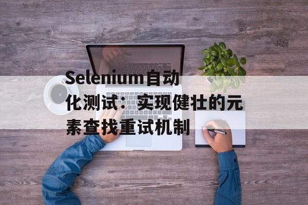 Selenium自动化测试:实现健壮的元素查找重试机制-第2张图片-佛山资讯网 Selenium自动化测试:实现健壮的元素查找重试机制-第2张图片-佛山资讯网