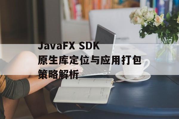 JavaFX SDK原生库定位与应用打包策略解析-第2张图片-佛山资讯网 JavaFX SDK原生库定位与应用打包策略解析-第2张图片-佛山资讯网