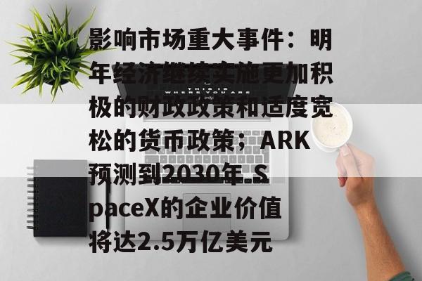 影响市场重大事件：明年经济继续实施更加积极的财政政策和适度宽松的货币政策；ARK预测到2030年 SpaceX的企业价值将达2.5万亿美元-第1张图片-佛山资讯网