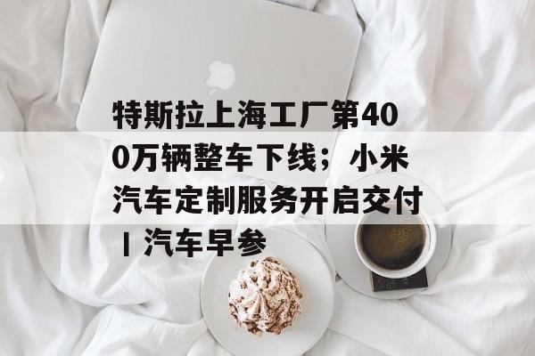 特斯拉上海工厂第400万辆整车下线;小米汽车定制服务开启交付丨汽车早参-第1张图片-佛山资讯网 特斯拉上海工厂第400万辆整车下线;小米汽车定制服务开启交付丨汽车早参-第1张图片-佛山资讯网