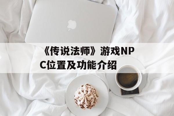 《传说法师》游戏NPC位置及功能介绍-第1张图片-佛山资讯网 《传说法师》游戏NPC位置及功能介绍-第1张图片-佛山资讯网
