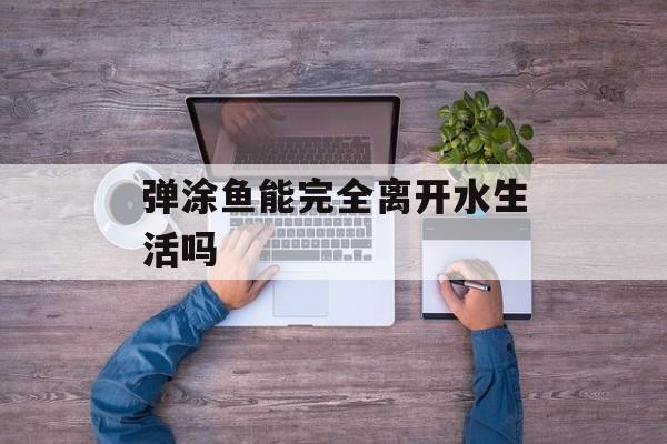 弹涂鱼能完全离开水生活吗-第1张图片-佛山资讯网