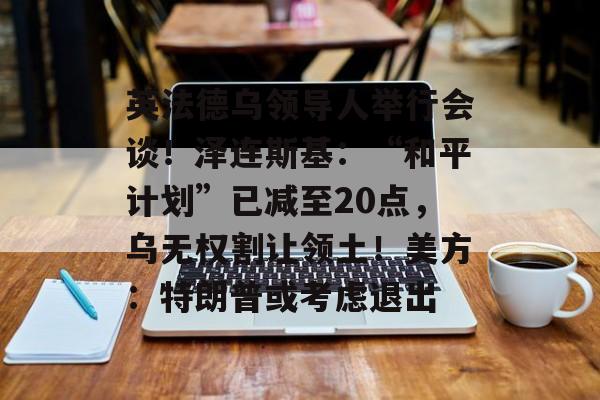 英法德乌领导人举行会谈!泽连斯基:“和平计划”已减至20点,乌无权割让领土!美方:特朗普或考虑退出-第1张图片-佛山资讯网 英法德乌领导人举行会谈!泽连斯基:“和平计划”已减至20点,乌无权割让领土!美方:特朗普或考虑退出-第1张图片-佛山资讯网