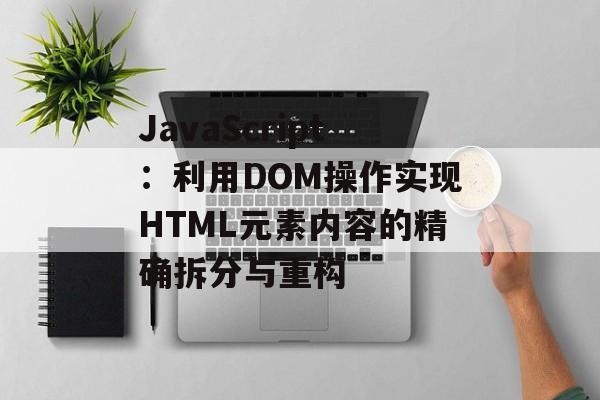 JavaScript:利用DOM操作实现HTML元素内容的精确拆分与重构-第2张图片-佛山资讯网 JavaScript:利用DOM操作实现HTML元素内容的精确拆分与重构-第2张图片-佛山资讯网